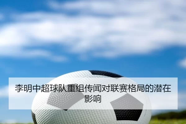 李明中超球队重组传闻对联赛格局的潜在影响