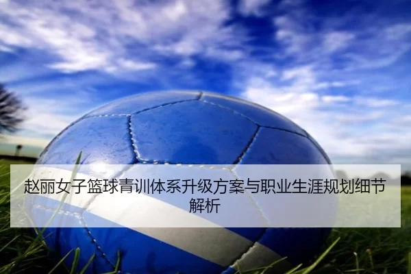 赵丽女子篮球青训体系升级方案与职业生涯规划细节解析